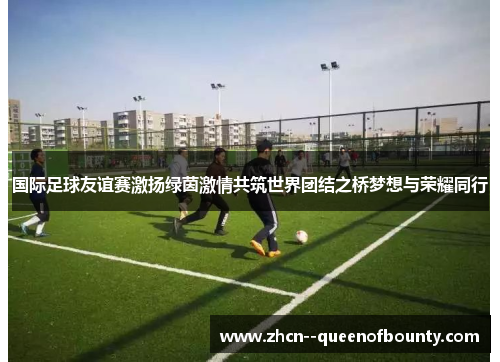 国际足球友谊赛激扬绿茵激情共筑世界团结之桥梦想与荣耀同行