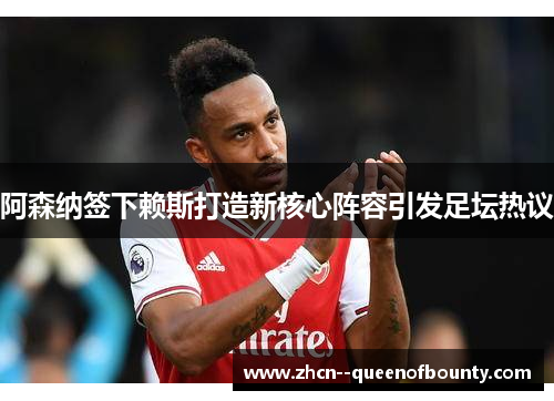 阿森纳签下赖斯打造新核心阵容引发足坛热议 阿森纳签下赖斯打造新核心阵容引发足坛热议
